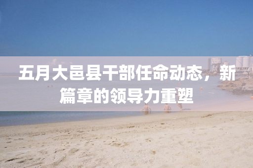 五月大邑縣干部任命動態，新篇章的領導力重塑