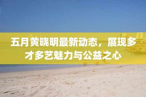 五月黃曉明最新動態，展現多才多藝魅力與公益之心