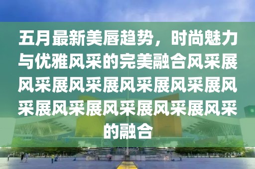 五月最新美唇趨勢，時尚魅力與優雅風采的完美融合風采展風采展風采展風采展風采展風采展風采展風采展風采展風采的融合