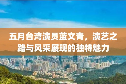 五月臺灣演員藍文青，演藝之路與風采展現的獨特魅力