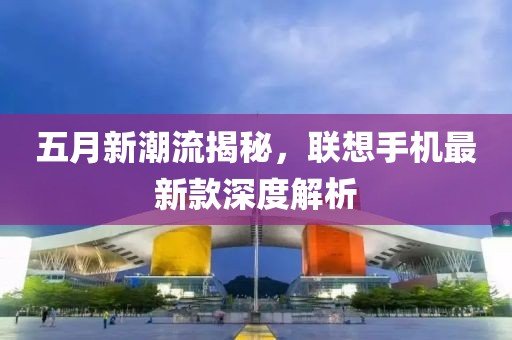 五月新潮流揭秘，聯想手機最新款深度解析