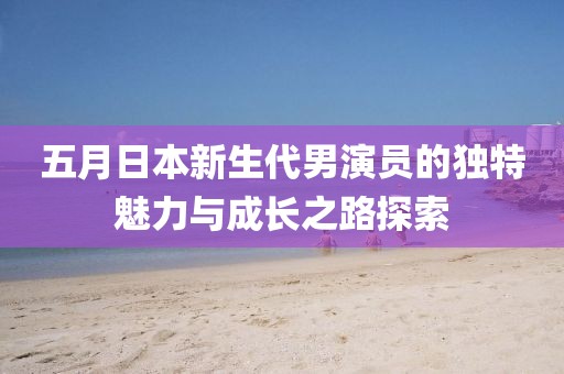 五月日本新生代男演員的獨特魅力與成長之路探索