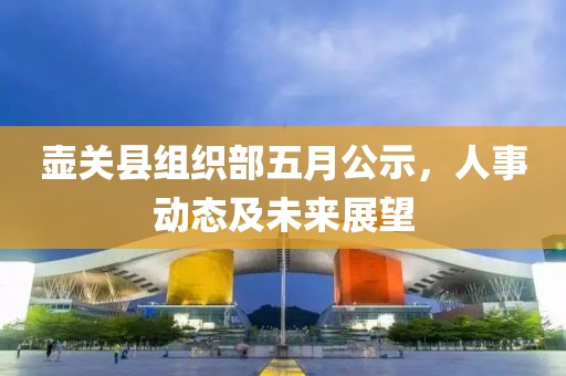 壺關(guān)縣組織部五月公示，人事動態(tài)及未來展望