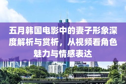 五月韓國電影中的妻子形象深度解析與賞析，從視頻看角色魅力與情感表達