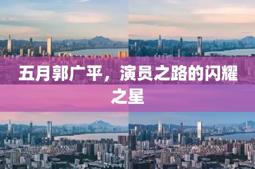 五月郭廣平，演員之路的閃耀之星