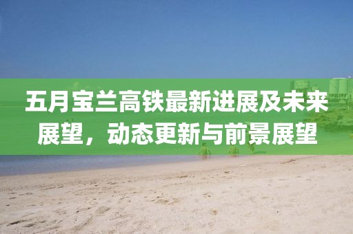 五月寶蘭高鐵最新進展及未來展望，動態更新與前景展望