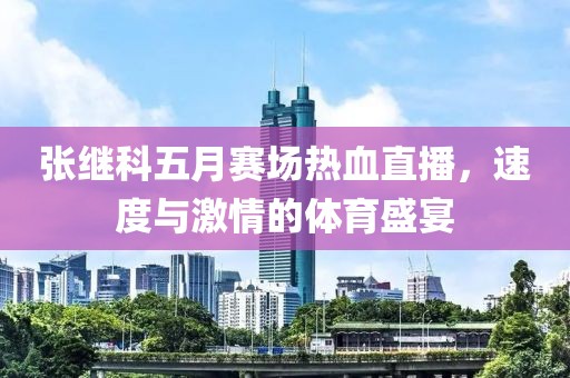 張繼科五月賽場(chǎng)熱血直播，速度與激情的體育盛宴