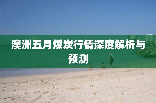 澳洲五月煤炭行情深度解析與預測