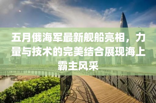 五月俄海軍最新艦船亮相，力量與技術的完美結合展現海上霸主風采