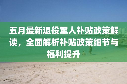 五月最新退役軍人補貼政策解讀，全面解析補貼政策細節與福利提升