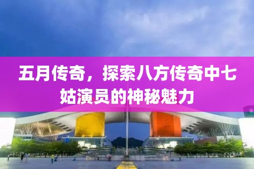 五月傳奇，探索八方傳奇中七姑演員的神秘魅力