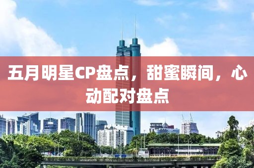五月明星CP盤點，甜蜜瞬間，心動配對盤點