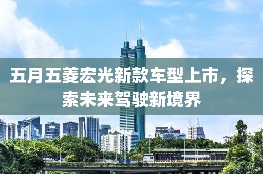 五月五菱宏光新款車型上市，探索未來駕駛新境界