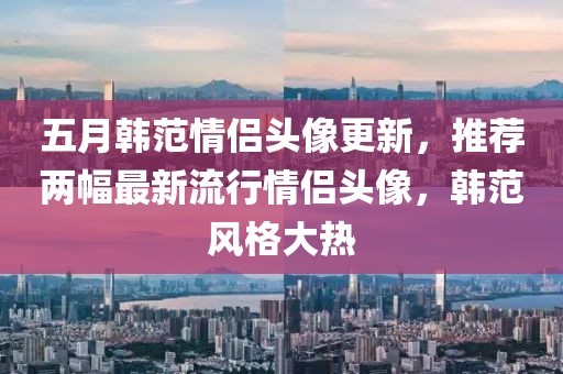 五月韓范情侶頭像更新，推薦兩幅最新流行情侶頭像，韓范風(fēng)格大熱