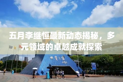 五月李繼恒最新動(dòng)態(tài)揭秘，多元領(lǐng)域的卓越成就探索