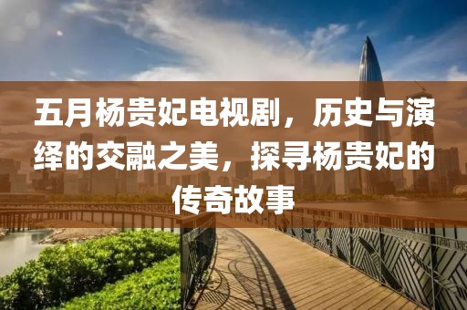 五月楊貴妃電視劇，歷史與演繹的交融之美，探尋楊貴妃的傳奇故事
