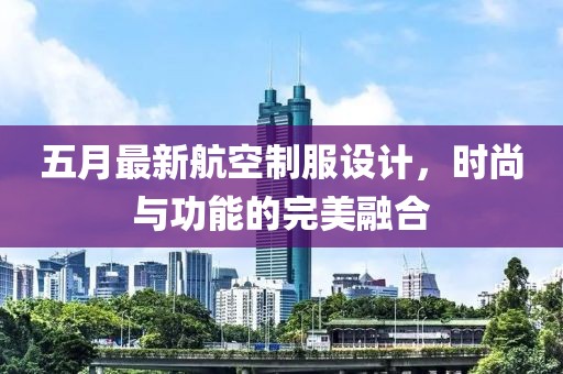 五月最新航空制服設(shè)計，時尚與功能的完美融合