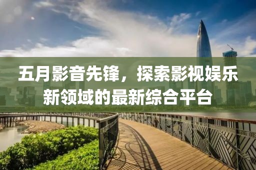 五月影音先鋒，探索影視娛樂新領(lǐng)域的最新綜合平臺