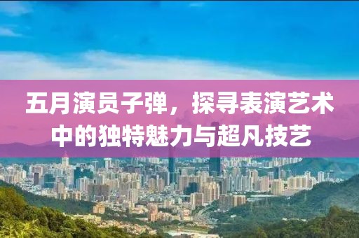 五月演員子彈，探尋表演藝術中的獨特魅力與超凡技藝