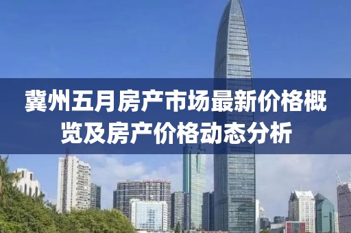 冀州五月房產(chǎn)市場最新價格概覽及房產(chǎn)價格動態(tài)分析