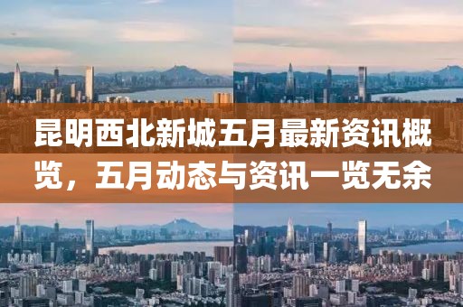 昆明西北新城五月最新資訊概覽，五月動態與資訊一覽無余
