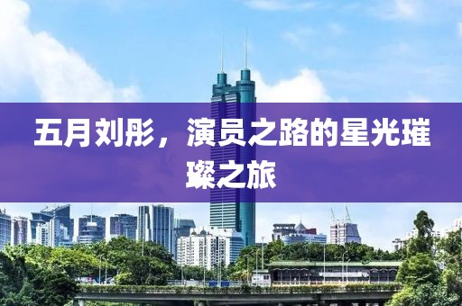 五月劉彤，演員之路的星光璀璨之旅