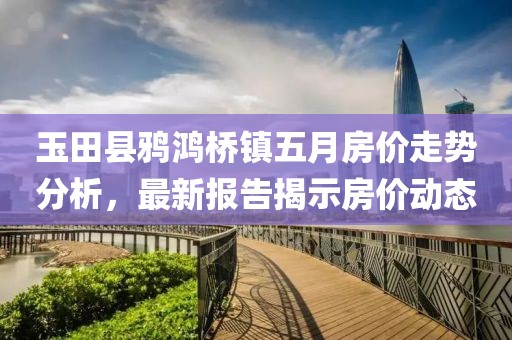 玉田縣鴉鴻橋鎮(zhèn)五月房價走勢分析，最新報告揭示房價動態(tài)