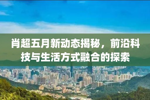 肖超五月新動態(tài)揭秘，前沿科技與生活方式融合的探索