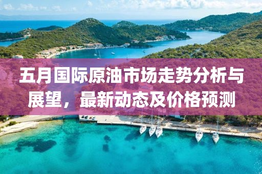 五月國際原油市場走勢分析與展望，最新動態及價格預測