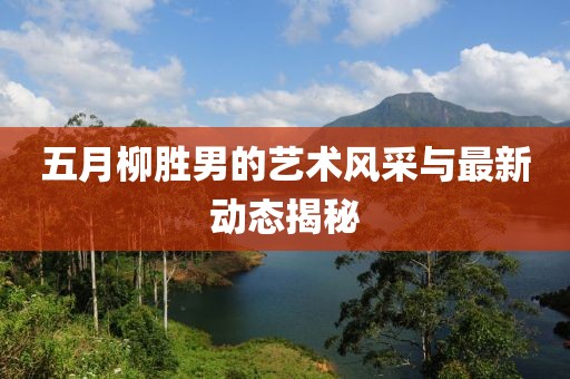 五月柳勝男的藝術(shù)風(fēng)采與最新動態(tài)揭秘