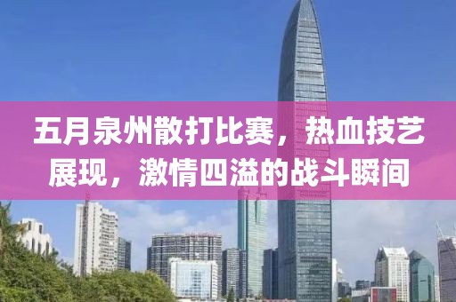 五月泉州散打比賽，熱血技藝展現，激情四溢的戰斗瞬間