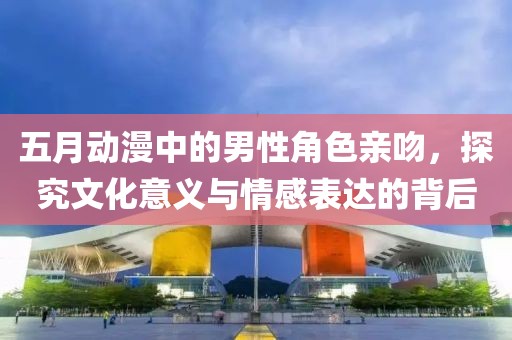 五月動漫中的男性角色親吻，探究文化意義與情感表達的背后