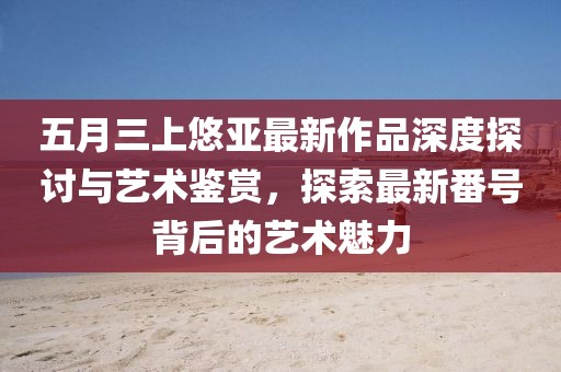 五月三上悠亞最新作品深度探討與藝術(shù)鑒賞，探索最新番號(hào)背后的藝術(shù)魅力