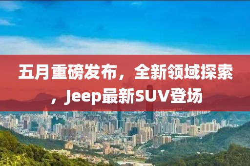 五月重磅發(fā)布，全新領域探索，Jeep最新SUV登場