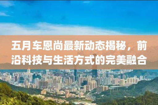 五月車恩尚最新動態揭秘，前沿科技與生活方式的完美融合