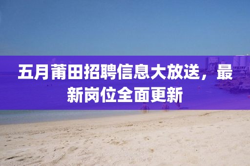 五月莆田招聘信息大放送，最新崗位全面更新