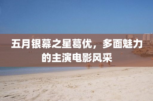 五月銀幕之星葛優(yōu)，多面魅力的主演電影風(fēng)采