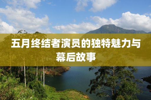 五月終結(jié)者演員的獨特魅力與幕后故事