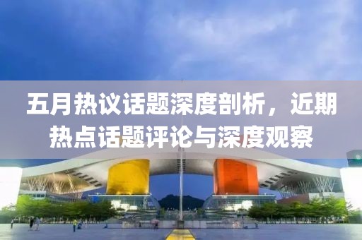 五月熱議話題深度剖析，近期熱點話題評論與深度觀察