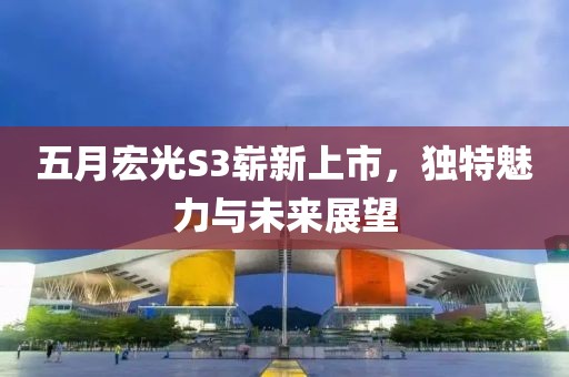 五月宏光S3嶄新上市，獨特魅力與未來展望