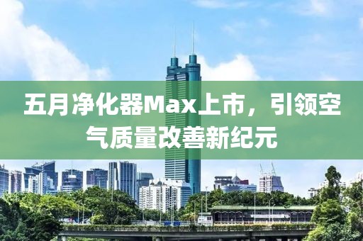 五月凈化器Max上市，引領空氣質量改善新紀元