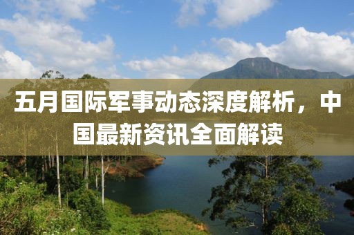 五月國際軍事動態(tài)深度解析，中國最新資訊全面解讀