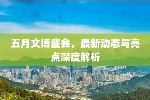 五月文博盛會，最新動態與亮點深度解析