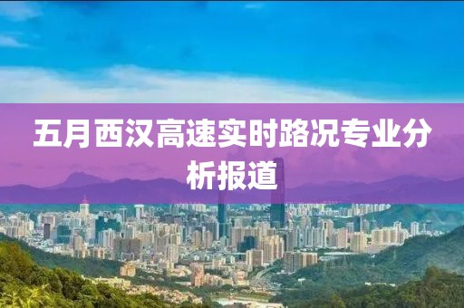 五月西漢高速實時路況專業分析報道