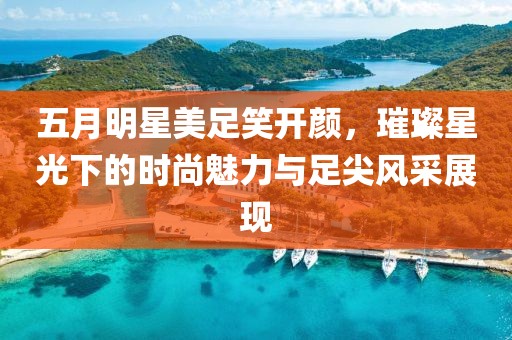 五月明星美足笑開顏，璀璨星光下的時尚魅力與足尖風采展現(xiàn)