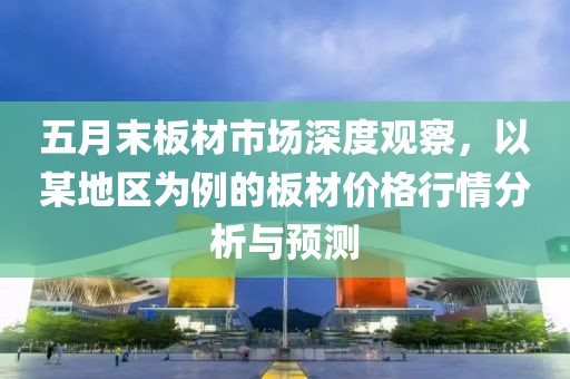 五月末板材市場深度觀察，以某地區為例的板材價格行情分析與預測
