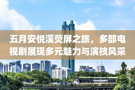 五月安悅溪熒屏之旅，多部電視劇展現(xiàn)多元魅力與演技風(fēng)采
