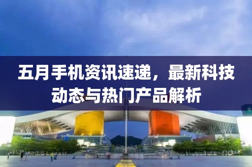 五月手機資訊速遞，最新科技動態與熱門產品解析