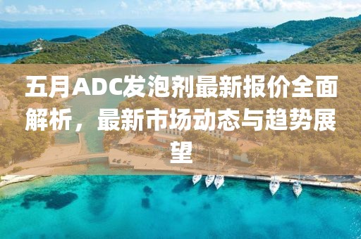 五月ADC發(fā)泡劑最新報價全面解析，最新市場動態(tài)與趨勢展望