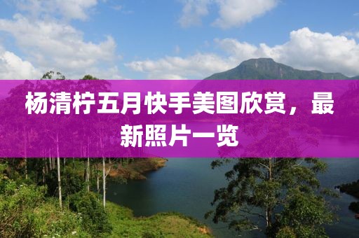 楊清檸五月快手美圖欣賞，最新照片一覽
